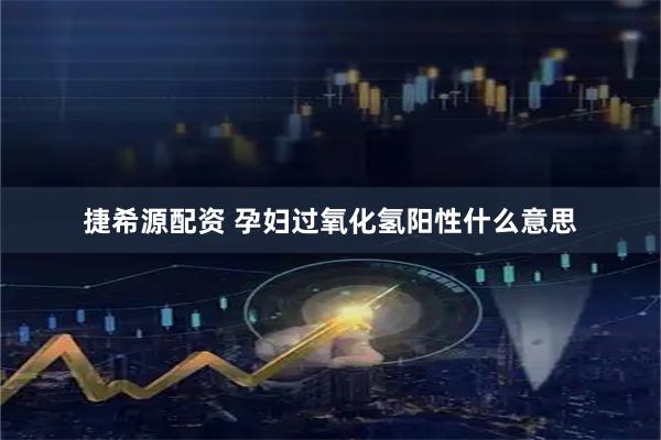 捷希源配资 孕妇过氧化氢阳性什么意思