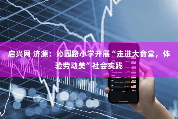 启兴网 济源：沁园路小学开展“走进大食堂，体验劳动美”社会实践