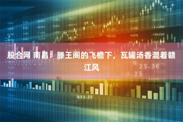 股合网 南昌：滕王阁的飞檐下，瓦罐汤香混着赣江风