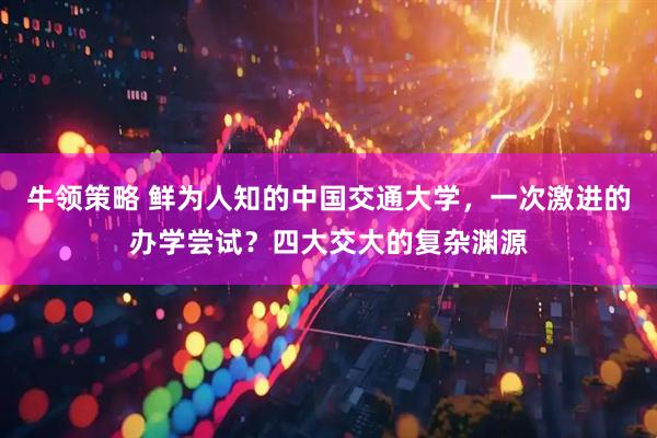 牛领策略 鲜为人知的中国交通大学，一次激进的办学尝试？四大交大的复杂渊源