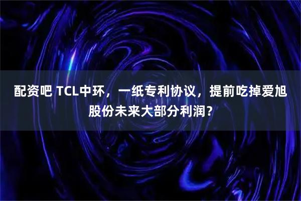 配资吧 TCL中环，一纸专利协议，提前吃掉爱旭股份未来大部分利润？